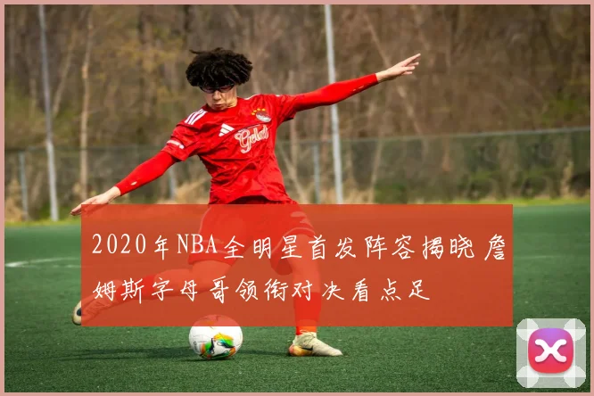 2020年NBA全明星首发阵容揭晓 詹姆斯字母哥领衔对决看点足