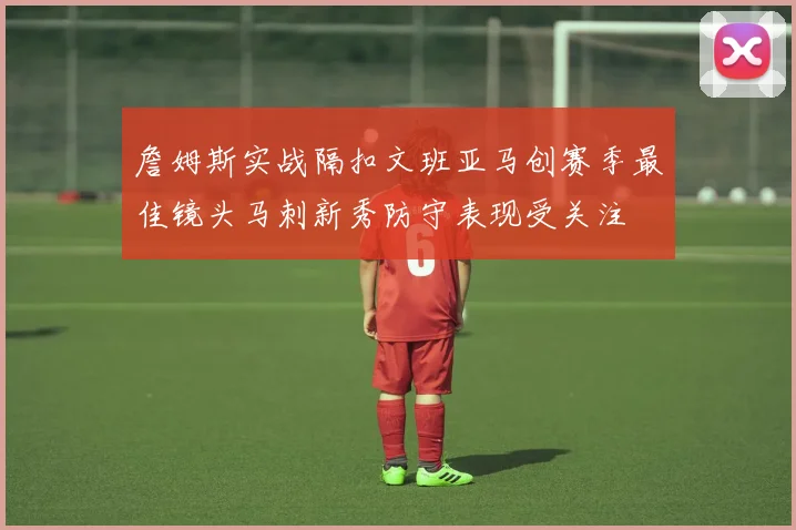 詹姆斯实战隔扣文班亚马创赛季最佳镜头马刺新秀防守表现受关注