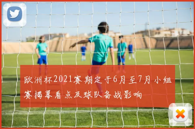 欧洲杯2021赛期定于6月至7月小组赛揭幕看点及球队备战影响