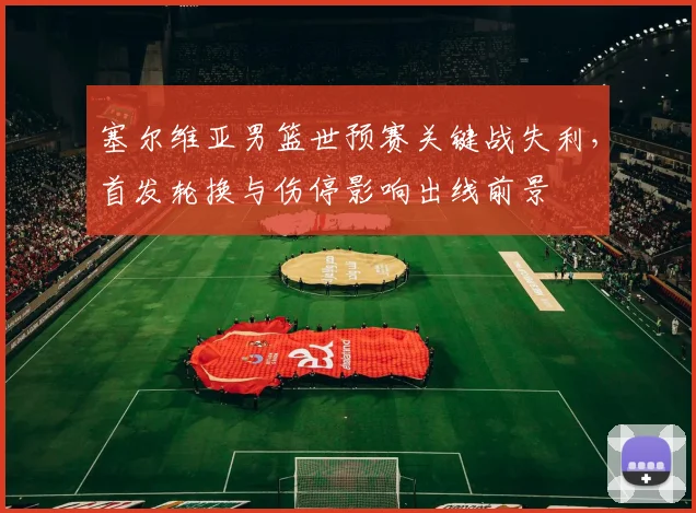 塞尔维亚男篮世预赛关键战失利,首发轮换与伤停影响出线前景