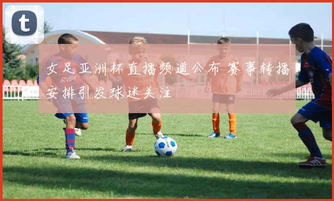女足亚洲杯直播频道公布 赛事转播安排引发球迷关注