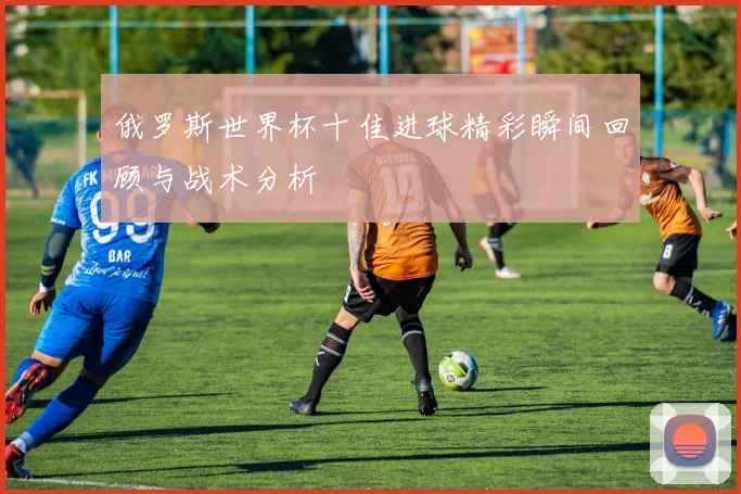 俄罗斯世界杯十佳进球精彩瞬间回顾与战术分析