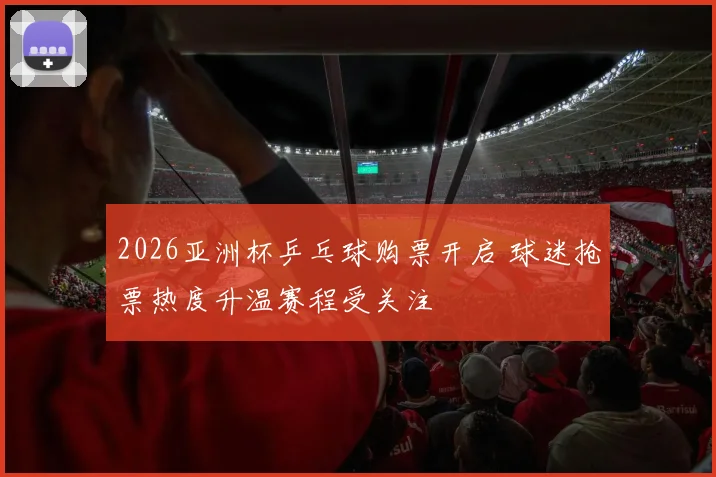 2026亚洲杯乒乓球购票开启 球迷抢票热度升温赛程受关注