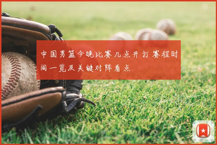 中国男篮今晚比赛几点开打 赛程时间一览及关键对阵看点