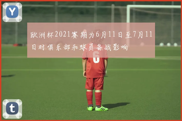 欧洲杯2021赛期为6月11日至7月11日对俱乐部和球员备战影响