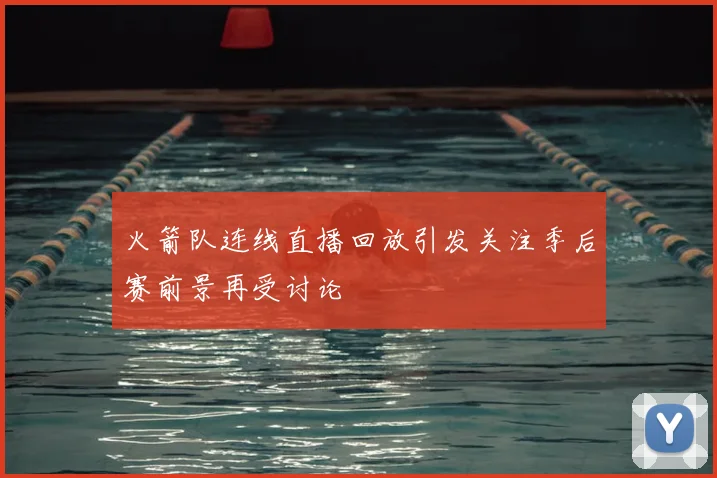 火箭队连线直播回放引发关注季后赛前景再受讨论