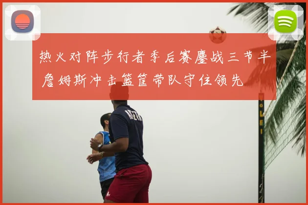 热火对阵步行者季后赛鏖战三节半 詹姆斯冲击篮筐带队守住领先