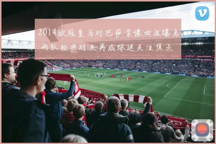 2014欧冠皇马对巴萨录像回放曝光 两队经典对决再成球迷关注焦点