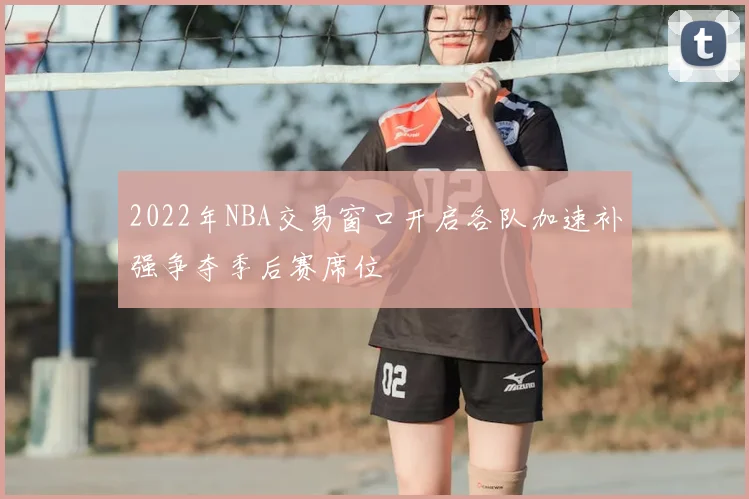 2022年NBA交易窗口开启各队加速补强争夺季后赛席位