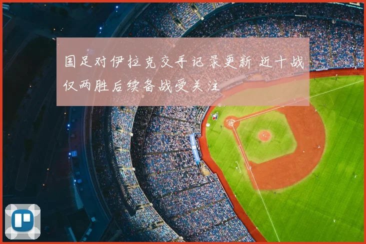 国足对伊拉克交手记录更新 近十战仅两胜后续备战受关注