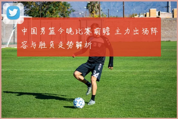 中国男篮今晚比赛前瞻 主力出场阵容与胜负走势解析