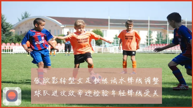张欧影转型女足教练试水锋线调整球队进攻效率迎检验年轻锋线受关注