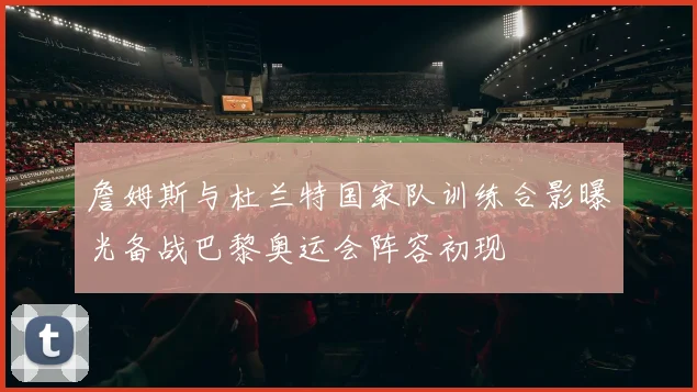 詹姆斯与杜兰特国家队训练合影曝光备战巴黎奥运会阵容初现