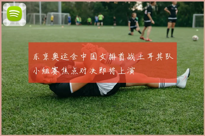 东京奥运会中国女排首战土耳其队小组赛焦点对决即将上演