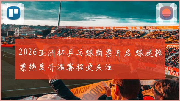 2026亚洲杯乒乓球购票开启 球迷抢票热度升温赛程受关注