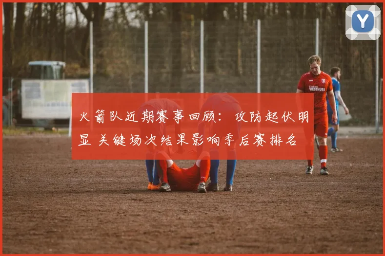 火箭队近期赛事回顾：攻防起伏明显 关键场次结果影响季后赛排名