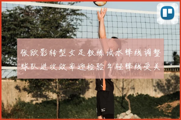 张欧影转型女足教练试水锋线调整球队进攻效率迎检验年轻锋线受关注