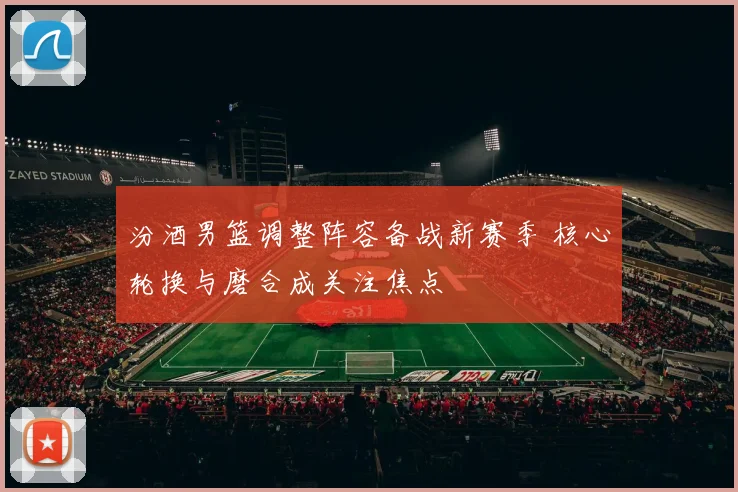 汾酒男篮调整阵容备战新赛季 核心轮换与磨合成关注焦点