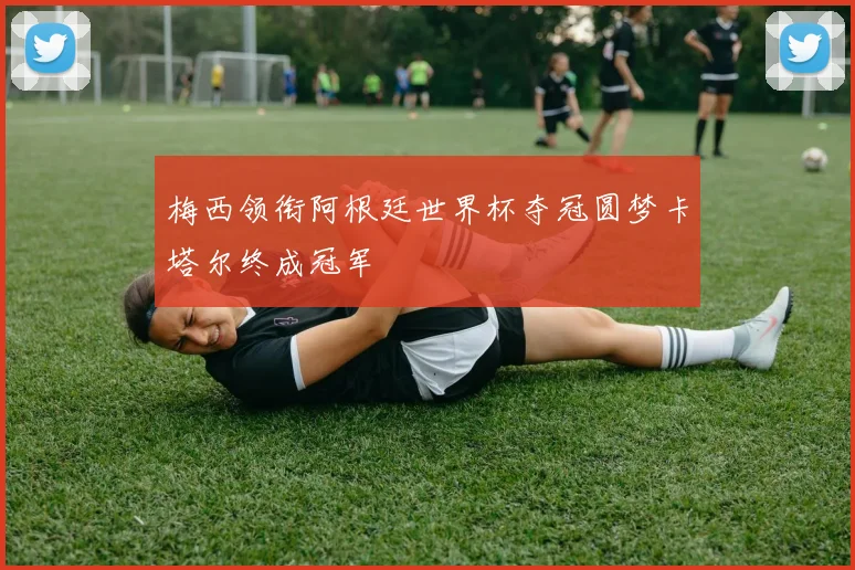 梅西领衔阿根廷世界杯夺冠圆梦卡塔尔终成冠军