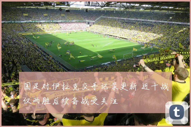 国足对伊拉克交手记录更新 近十战仅两胜后续备战受关注