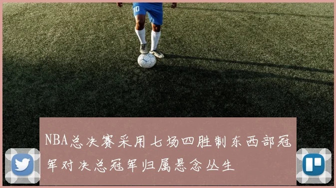 NBA总决赛采用七场四胜制东西部冠军对决总冠军归属悬念丛生