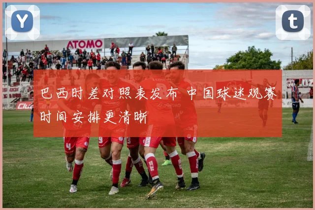 巴西时差对照表发布 中国球迷观赛时间安排更清晰