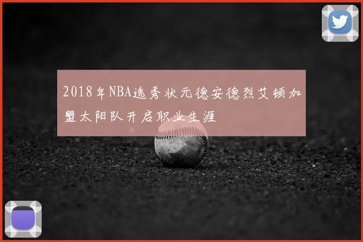 2018年NBA选秀状元德安德烈艾顿加盟太阳队开启职业生涯