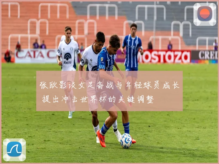 张欧影谈女足备战与年轻球员成长 提出冲击世界杯的关键调整