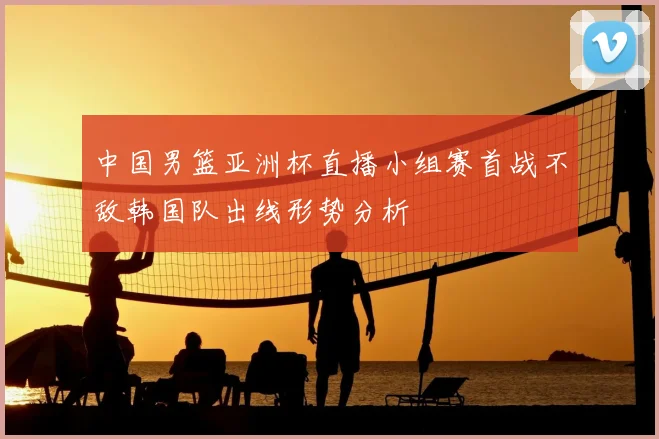 中国男篮亚洲杯直播小组赛首战不敌韩国队出线形势分析