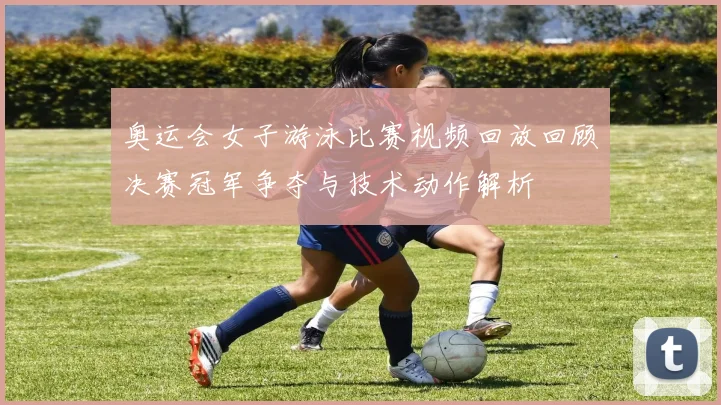 奥运会女子游泳比赛视频回放回顾决赛冠军争夺与技术动作解析