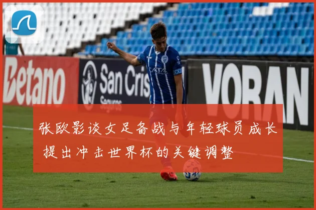 张欧影谈女足备战与年轻球员成长 提出冲击世界杯的关键调整