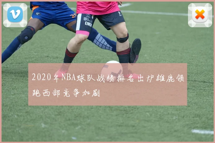 2020年NBA球队战绩排名出炉雄鹿领跑西部竞争加剧