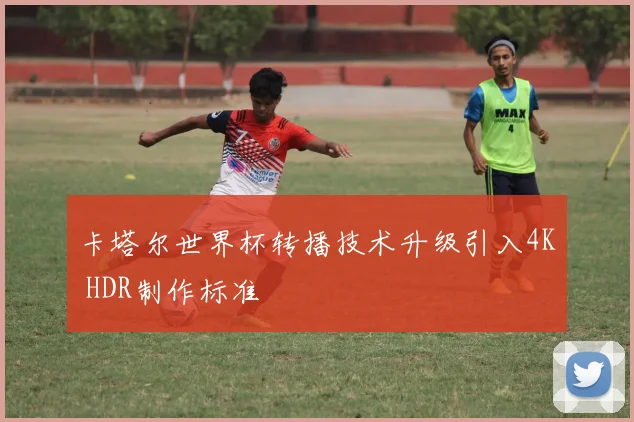 卡塔尔世界杯转播技术升级引入4K HDR制作标准