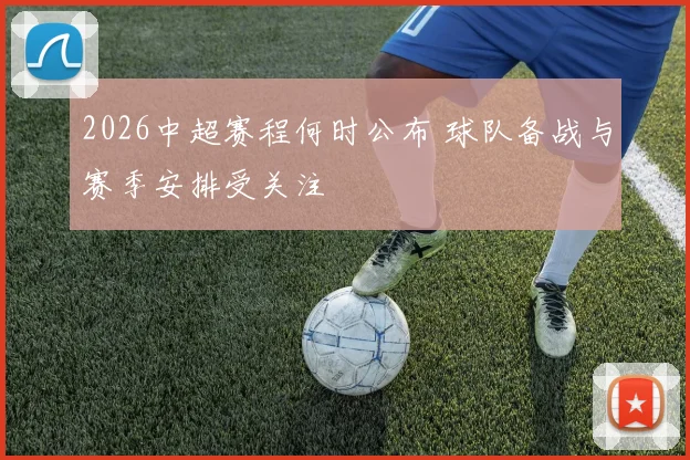 2026中超赛程何时公布 球队备战与赛季安排受关注