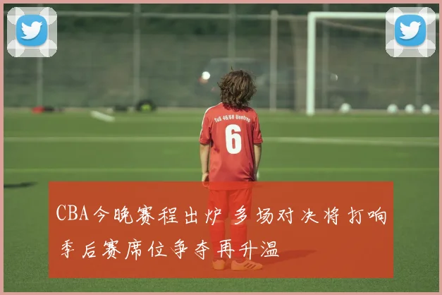 CBA今晚赛程出炉 多场对决将打响季后赛席位争夺再升温