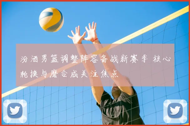 汾酒男篮调整阵容备战新赛季 核心轮换与磨合成关注焦点