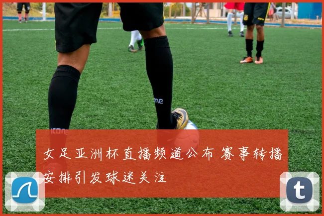 女足亚洲杯直播频道公布 赛事转播安排引发球迷关注