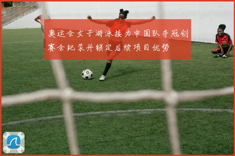 奥运会女子游泳接力中国队夺冠创赛会纪录并锁定后续项目优势