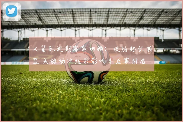 火箭队近期赛事回顾:攻防起伏明显 关键场次结果影响季后赛排名