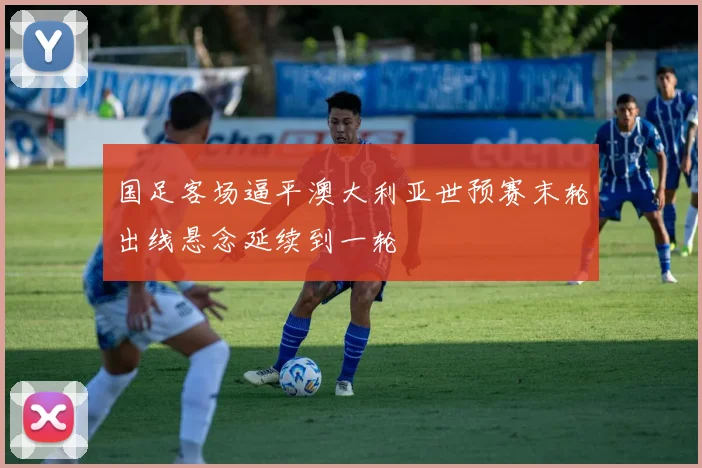 国足客场逼平澳大利亚世预赛末轮出线悬念延续到一轮