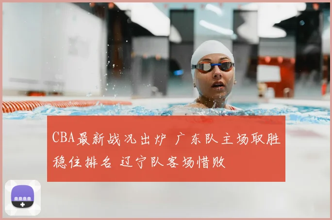 CBA最新战况出炉 广东队主场取胜稳住排名 辽宁队客场惜败