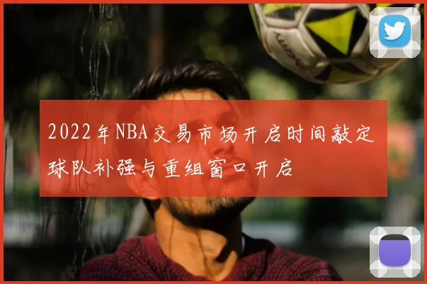 2022年NBA交易市场开启时间敲定 球队补强与重组窗口开启