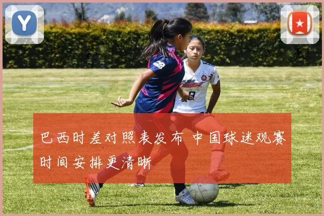巴西时差对照表发布 中国球迷观赛时间安排更清晰