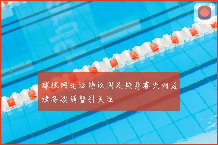 球探网论坛热议国足热身赛失利后续备战调整引关注