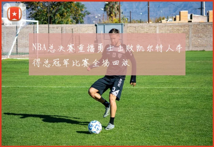 NBA总决赛重播勇士击败凯尔特人夺得总冠军比赛全场回放