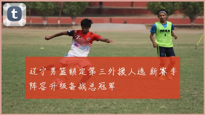 辽宁男篮锁定第三外援人选 新赛季阵容升级备战总冠军
