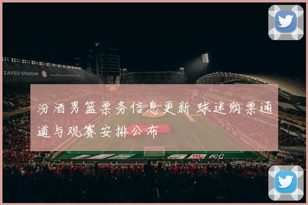 汾酒男篮票务信息更新 球迷购票通道与观赛安排公布