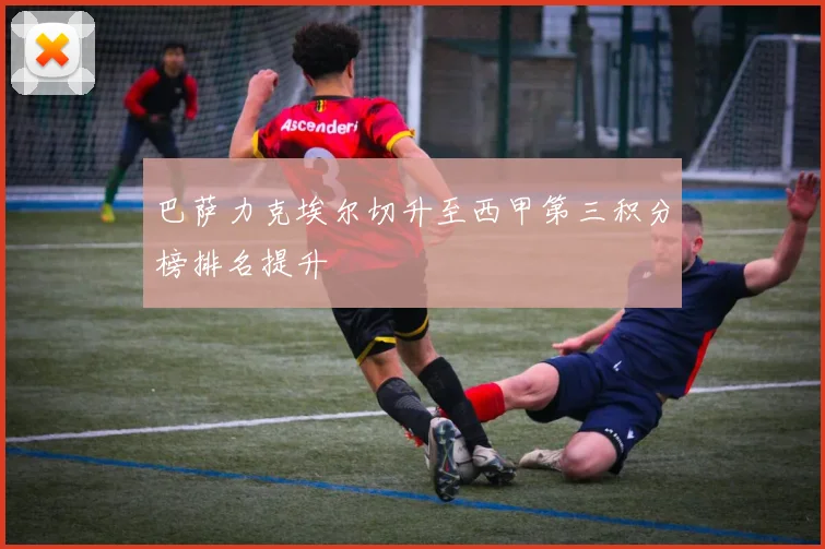 巴萨力克埃尔切升至西甲第三积分榜排名提升