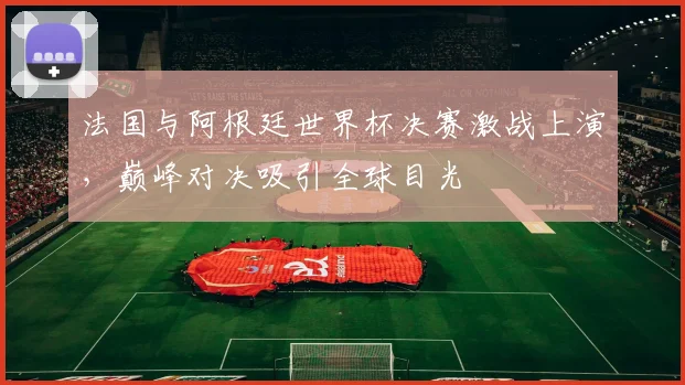 法国与阿根廷世界杯决赛激战上演，巅峰对决吸引全球目光