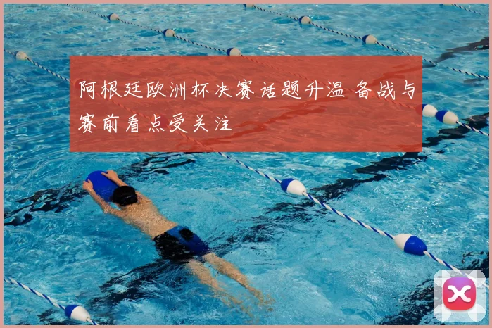 阿根廷欧洲杯决赛话题升温 备战与赛前看点受关注